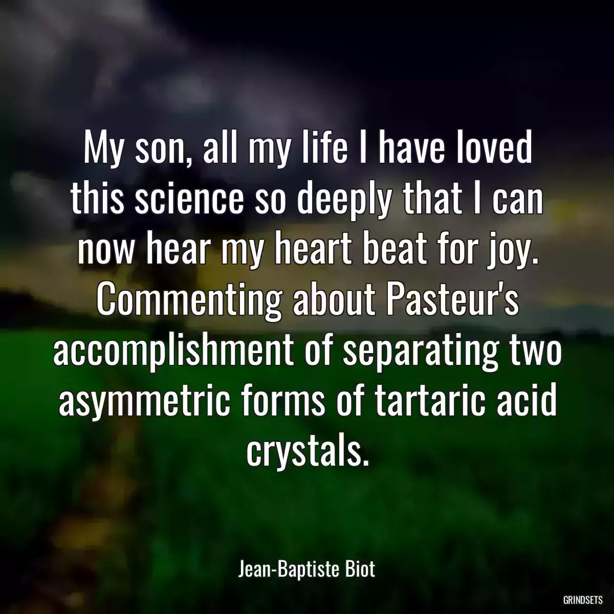 My son, all my life I have loved this science so deeply that I can now hear my heart beat for joy.
Commenting about Pasteur\'s accomplishment of separating two asymmetric forms of tartaric acid crystals.