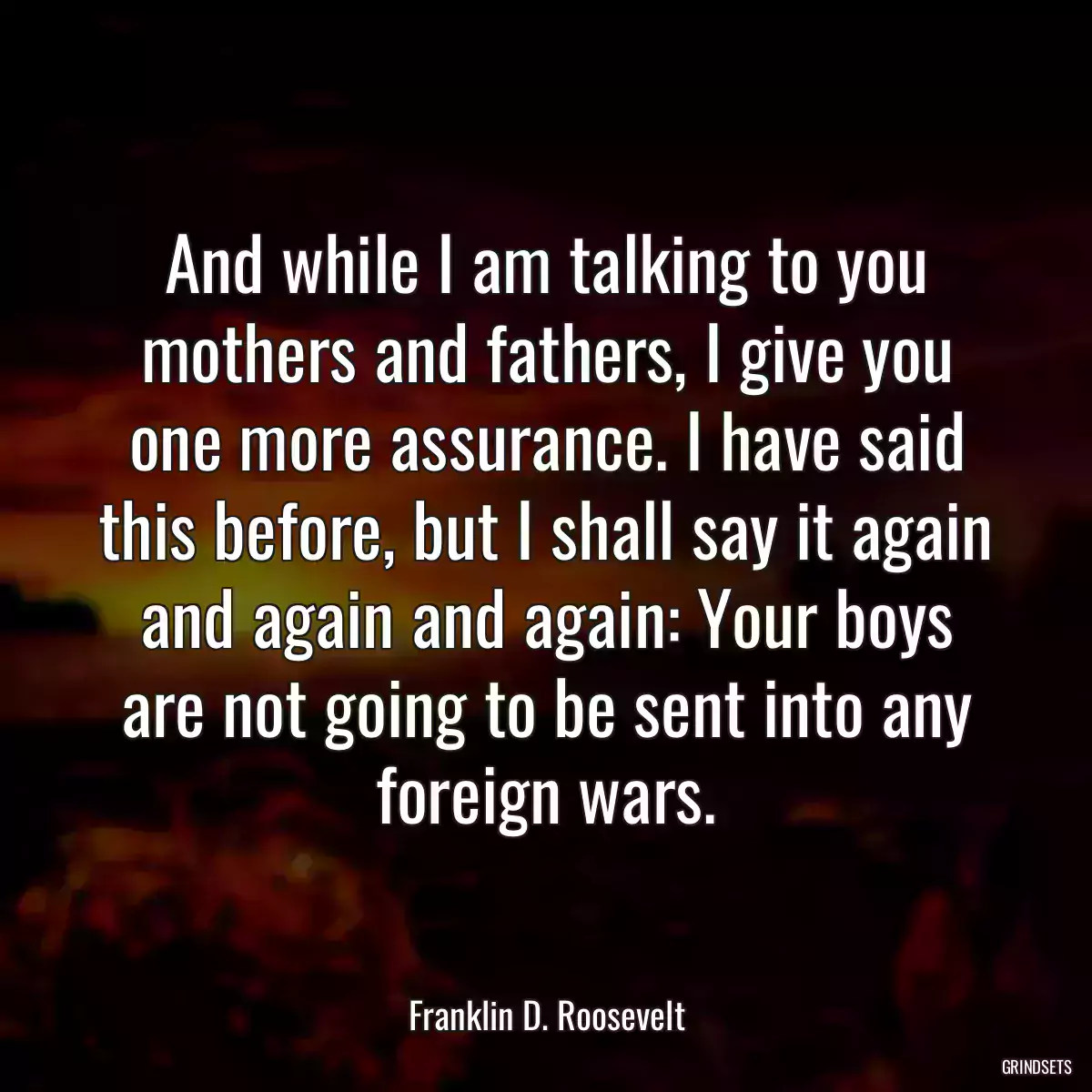 And while I am talking to you mothers and fathers, I give you one more assurance. I have said this before, but I shall say it again and again and again: Your boys are not going to be sent into any foreign wars.