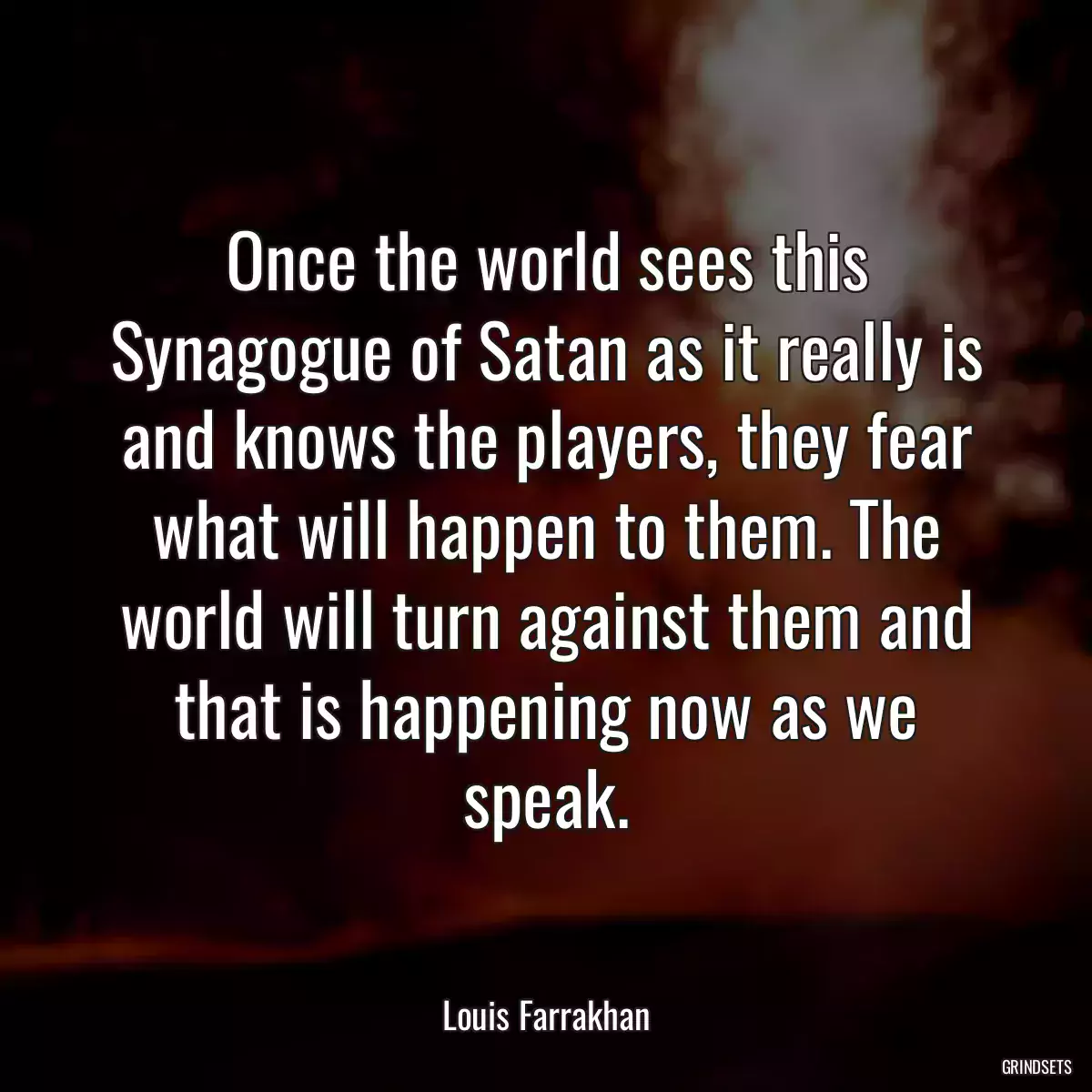 Once the world sees this Synagogue of Satan as it really is and knows the players, they fear what will happen to them. The world will turn against them and that is happening now as we speak.