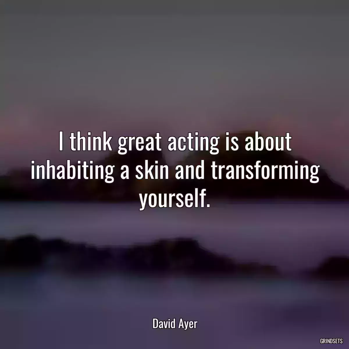 I think great acting is about inhabiting a skin and transforming yourself.