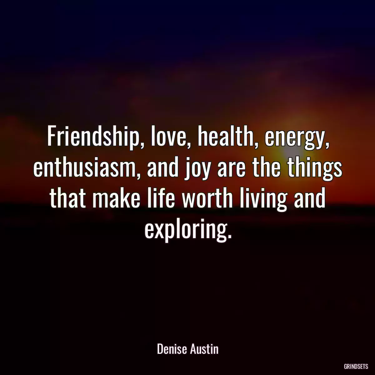 Friendship, love, health, energy, enthusiasm, and joy are the things that make life worth living and exploring.