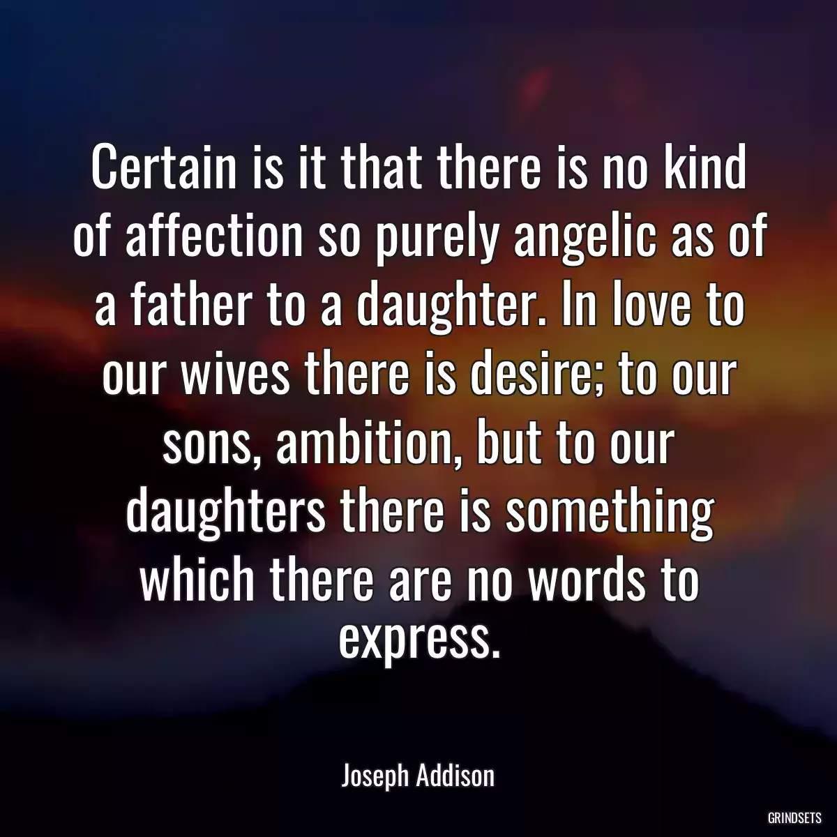 Certain is it that there is no kind of affection so purely angelic as of a father to a daughter. In love to our wives there is desire; to our sons, ambition, but to our daughters there is something which there are no words to express.