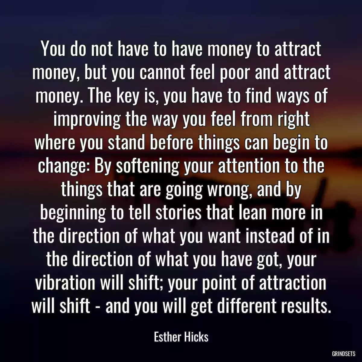 You do not have to have money to attract money, but you cannot feel poor and attract money. The key is, you have to find ways of improving the way you feel from right where you stand before things can begin to change: By softening your attention to the things that are going wrong, and by beginning to tell stories that lean more in the direction of what you want instead of in the direction of what you have got, your vibration will shift; your point of attraction will shift - and you will get different results.