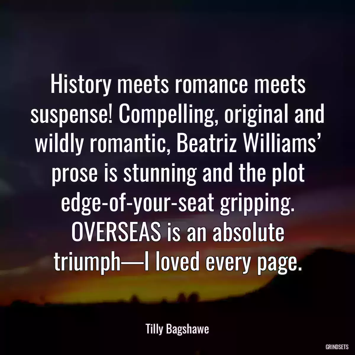 History meets romance meets suspense! Compelling, original and wildly romantic, Beatriz Williams’ prose is stunning and the plot edge-of-your-seat gripping. OVERSEAS is an absolute triumph—I loved every page.