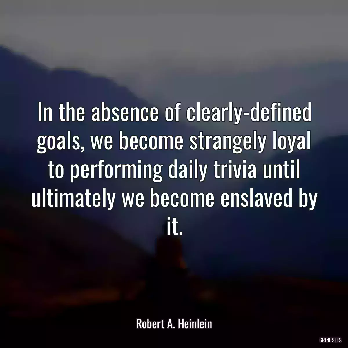 In the absence of clearly-defined goals, we become strangely loyal to performing daily trivia until ultimately we become enslaved by it.