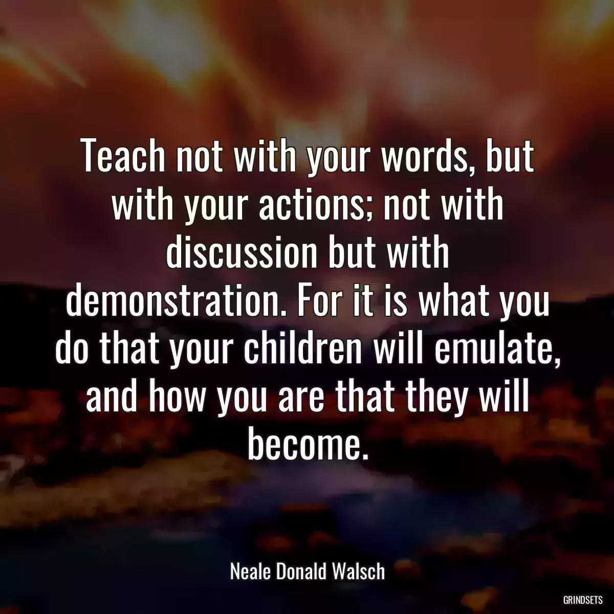 Teach not with your words, but with your actions; not with discussion but with demonstration. For it is what you do that your children will emulate, and how you are that they will become.