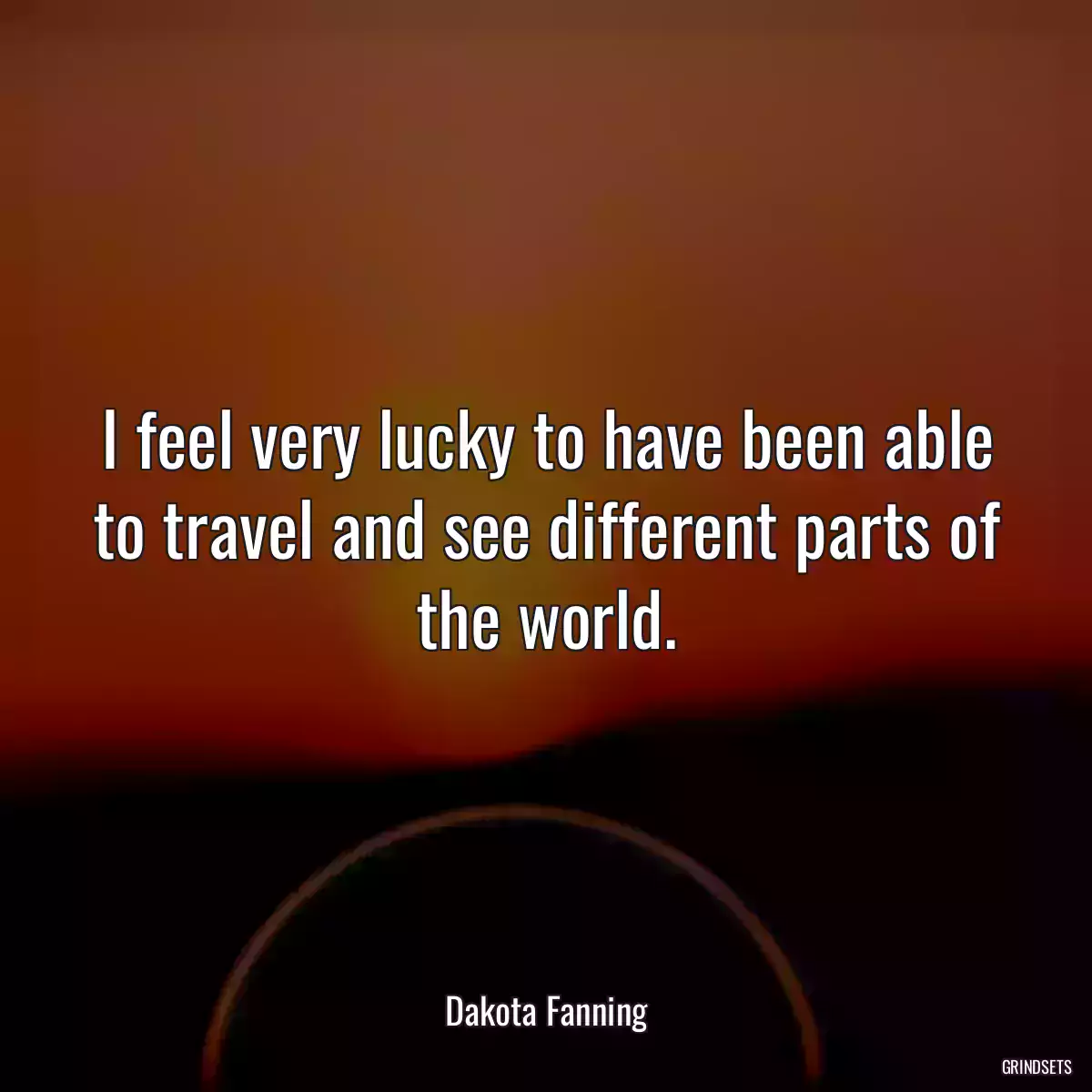 I feel very lucky to have been able to travel and see different parts of the world.