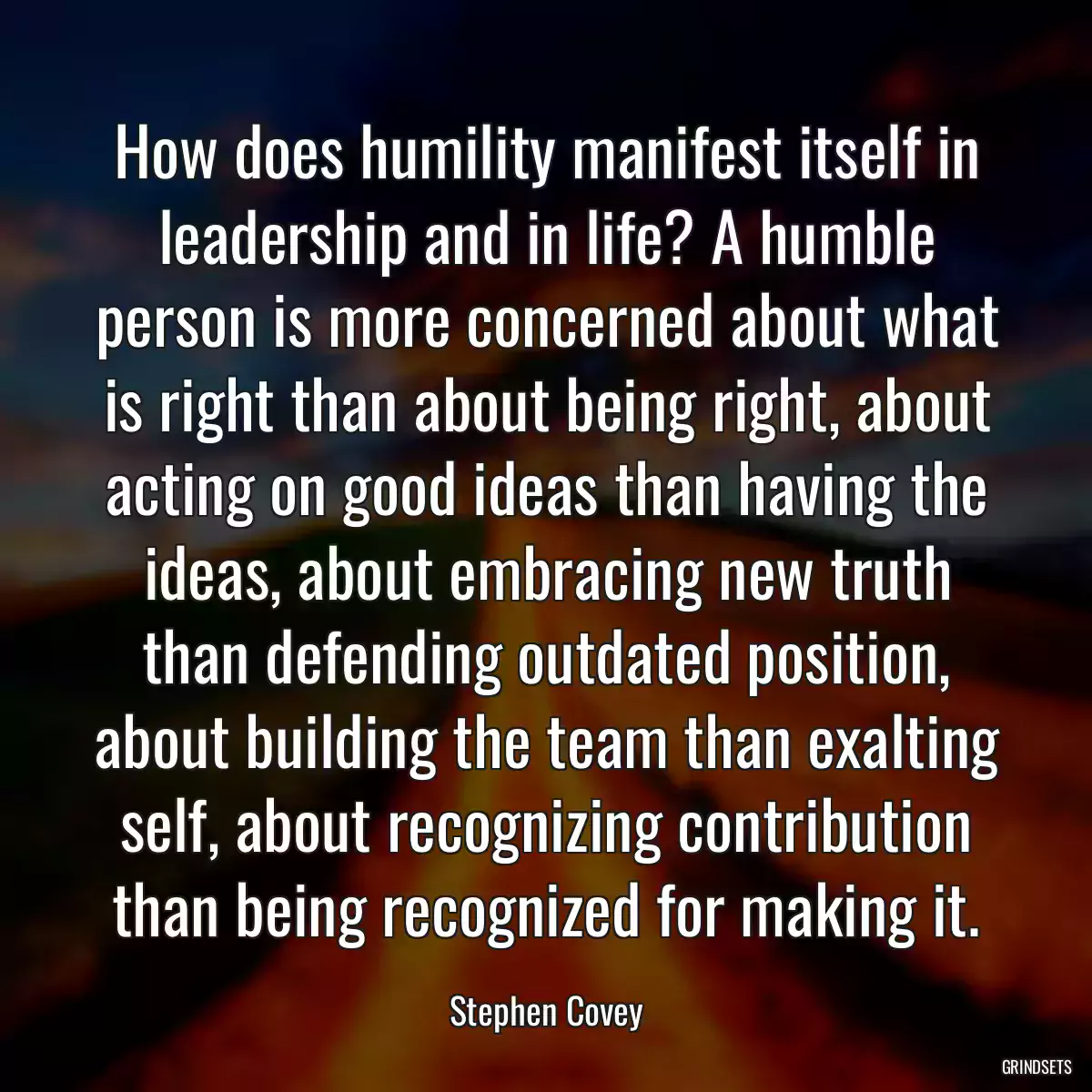 How does humility manifest itself in leadership and in life? A humble person is more concerned about what is right than about being right, about acting on good ideas than having the ideas, about embracing new truth than defending outdated position, about building the team than exalting self, about recognizing contribution than being recognized for making it.