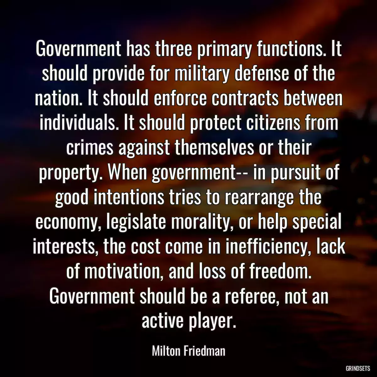 Government has three primary functions. It should provide for military defense of the nation. It should enforce contracts between individuals. It should protect citizens from crimes against themselves or their property. When government-- in pursuit of good intentions tries to rearrange the economy, legislate morality, or help special interests, the cost come in inefficiency, lack of motivation, and loss of freedom. Government should be a referee, not an active player.