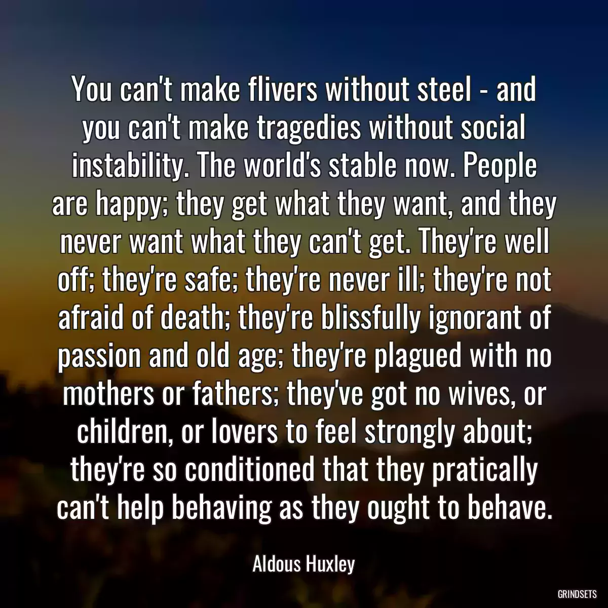 You can\'t make flivers without steel - and you can\'t make tragedies without social instability. The world\'s stable now. People are happy; they get what they want, and they never want what they can\'t get. They\'re well off; they\'re safe; they\'re never ill; they\'re not afraid of death; they\'re blissfully ignorant of passion and old age; they\'re plagued with no mothers or fathers; they\'ve got no wives, or children, or lovers to feel strongly about; they\'re so conditioned that they pratically can\'t help behaving as they ought to behave.