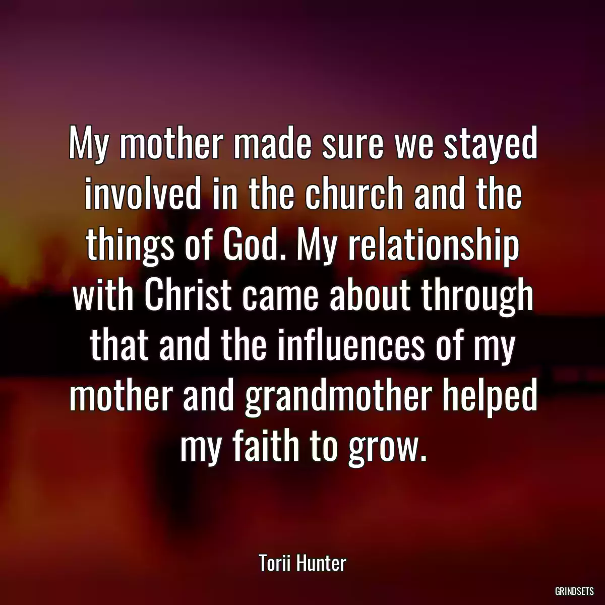 My mother made sure we stayed involved in the church and the things of God. My relationship with Christ came about through that and the influences of my mother and grandmother helped my faith to grow.