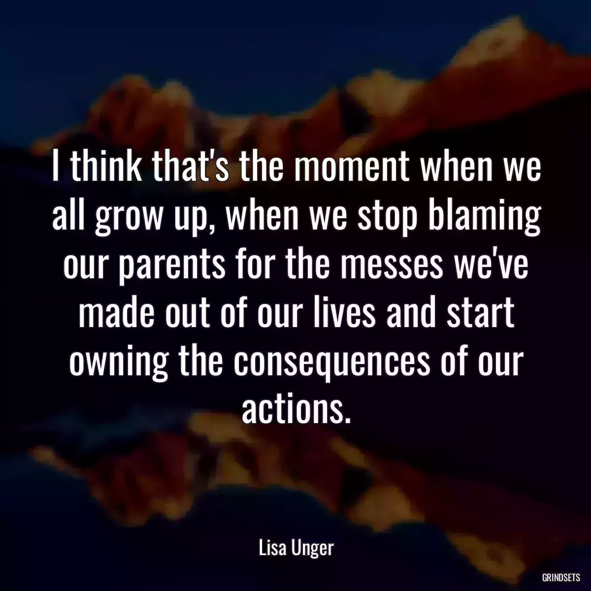 I think that\'s the moment when we all grow up, when we stop blaming our parents for the messes we\'ve made out of our lives and start owning the consequences of our actions.