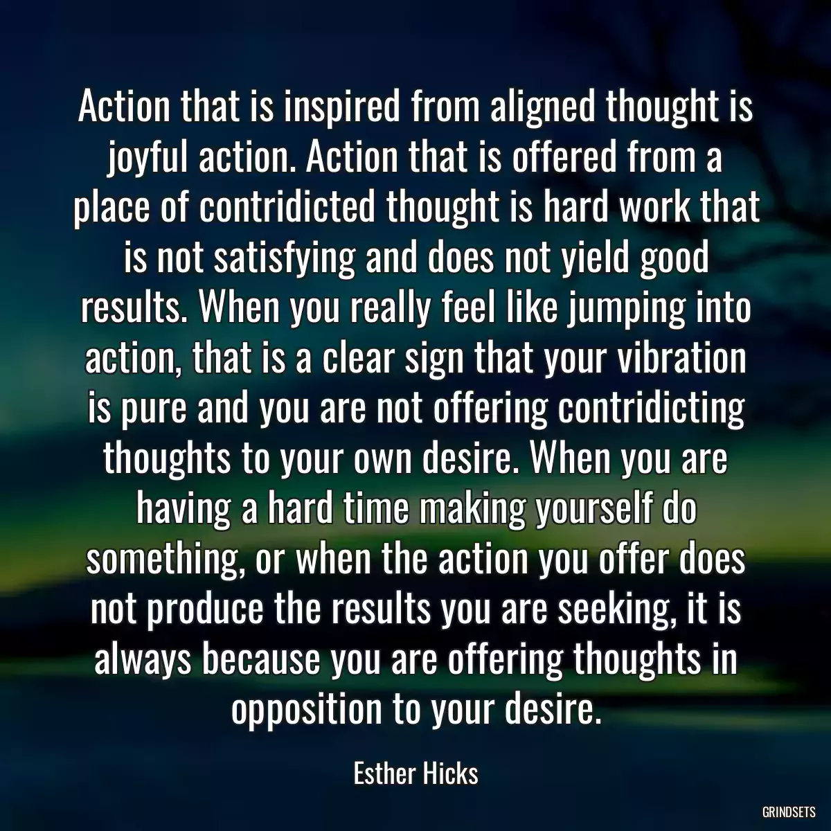 Action that is inspired from aligned thought is joyful action. Action that is offered from a place of contridicted thought is hard work that is not satisfying and does not yield good results. When you really feel like jumping into action, that is a clear sign that your vibration is pure and you are not offering contridicting thoughts to your own desire. When you are having a hard time making yourself do something, or when the action you offer does not produce the results you are seeking, it is always because you are offering thoughts in opposition to your desire.