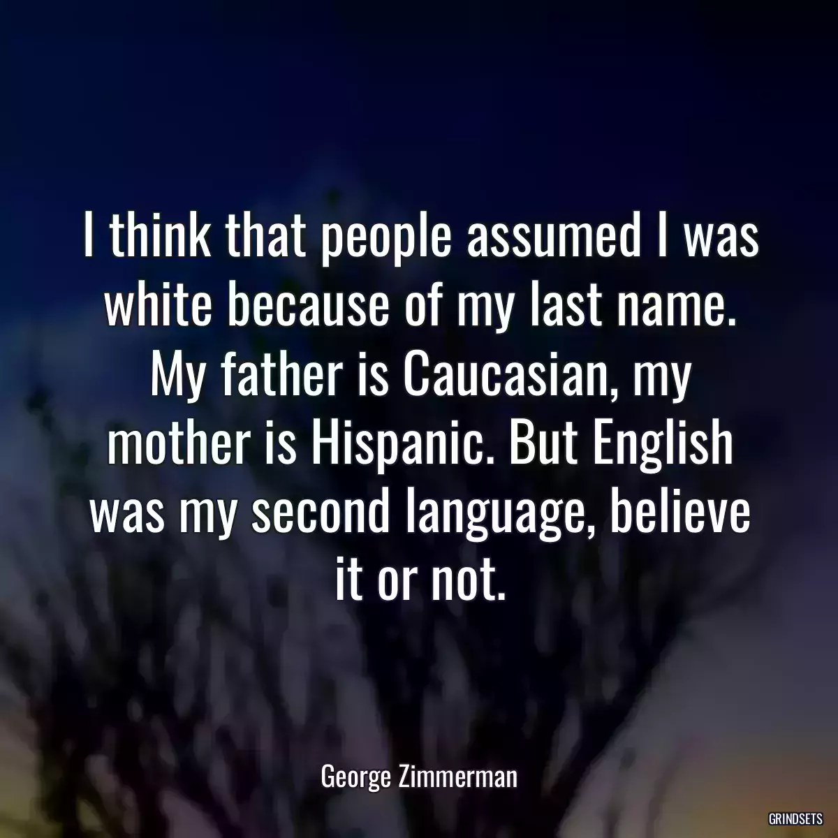 I think that people assumed I was white because of my last name. My father is Caucasian, my mother is Hispanic. But English was my second language, believe it or not.