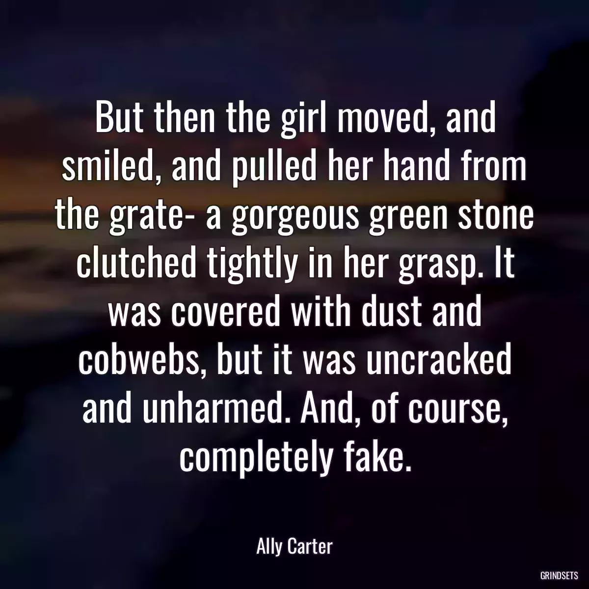 But then the girl moved, and smiled, and pulled her hand from the grate- a gorgeous green stone clutched tightly in her grasp. It was covered with dust and cobwebs, but it was uncracked and unharmed. And, of course, completely fake.