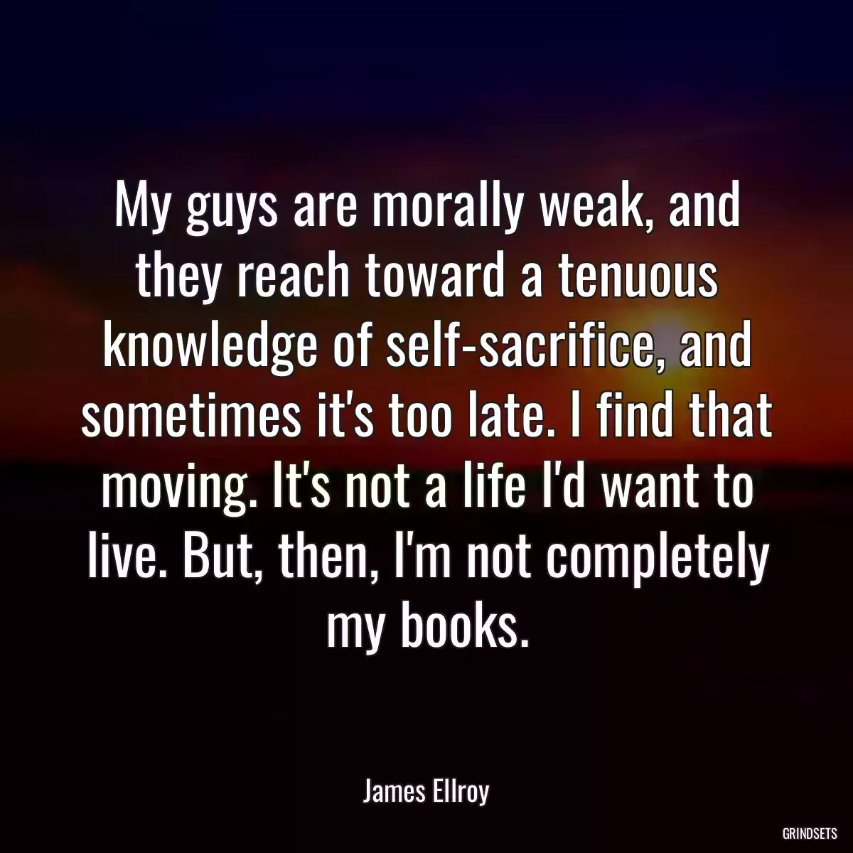 My guys are morally weak, and they reach toward a tenuous knowledge of self-sacrifice, and sometimes it\'s too late. I find that moving. It\'s not a life I\'d want to live. But, then, I\'m not completely my books.