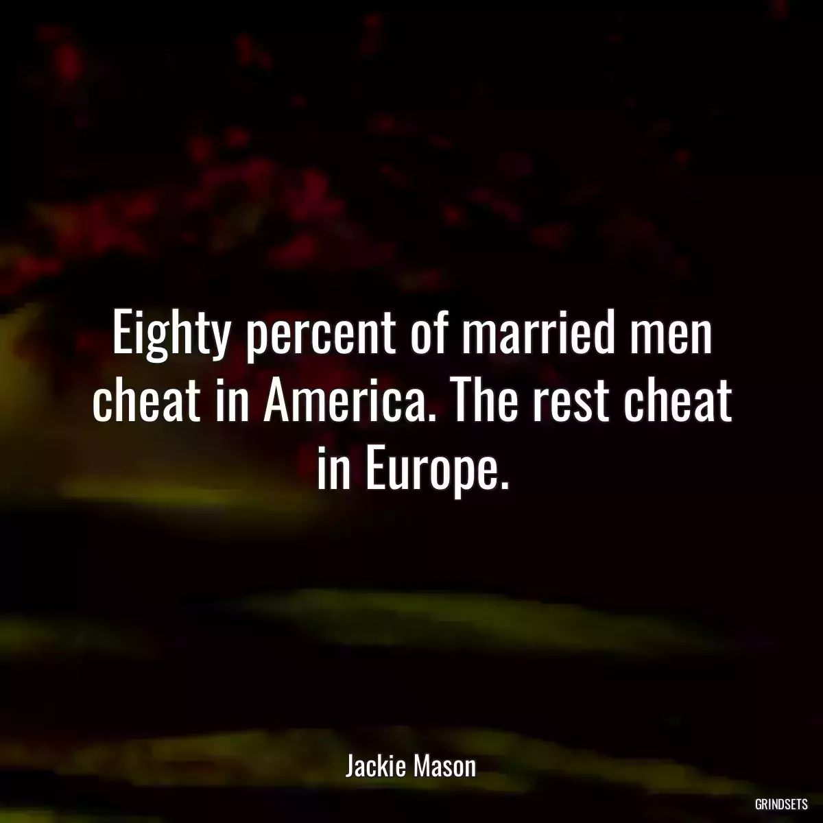 Eighty percent of married men cheat in America. The rest cheat in Europe.