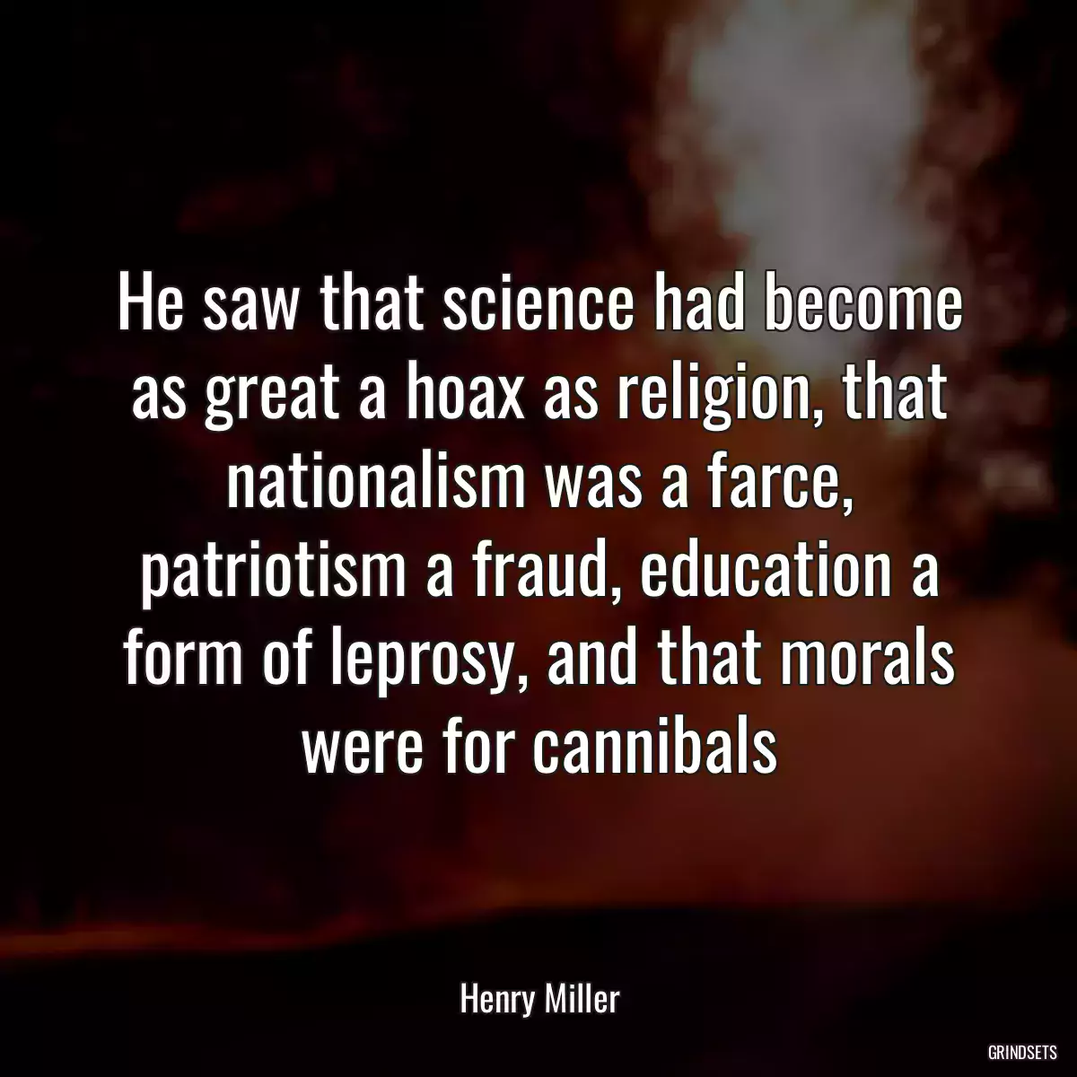 He saw that science had become as great a hoax as religion, that nationalism was a farce, patriotism a fraud, education a form of leprosy, and that morals were for cannibals