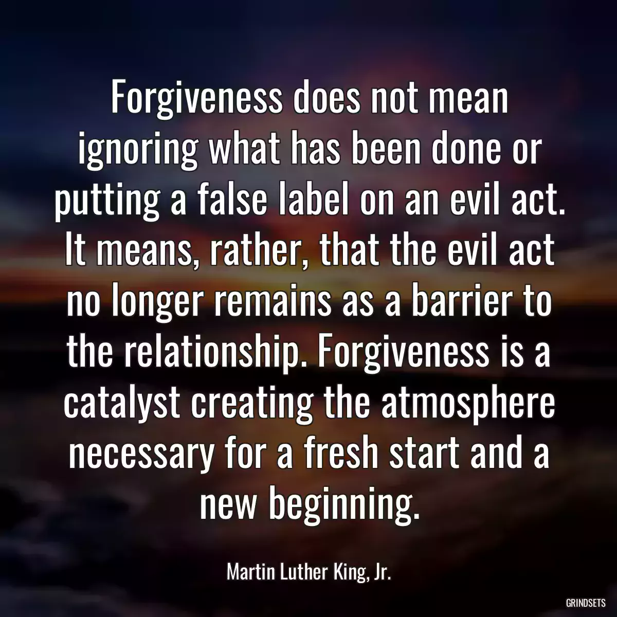 Forgiveness does not mean ignoring what has been done or putting a false label on an evil act. It means, rather, that the evil act no longer remains as a barrier to the relationship. Forgiveness is a catalyst creating the atmosphere necessary for a fresh start and a new beginning.