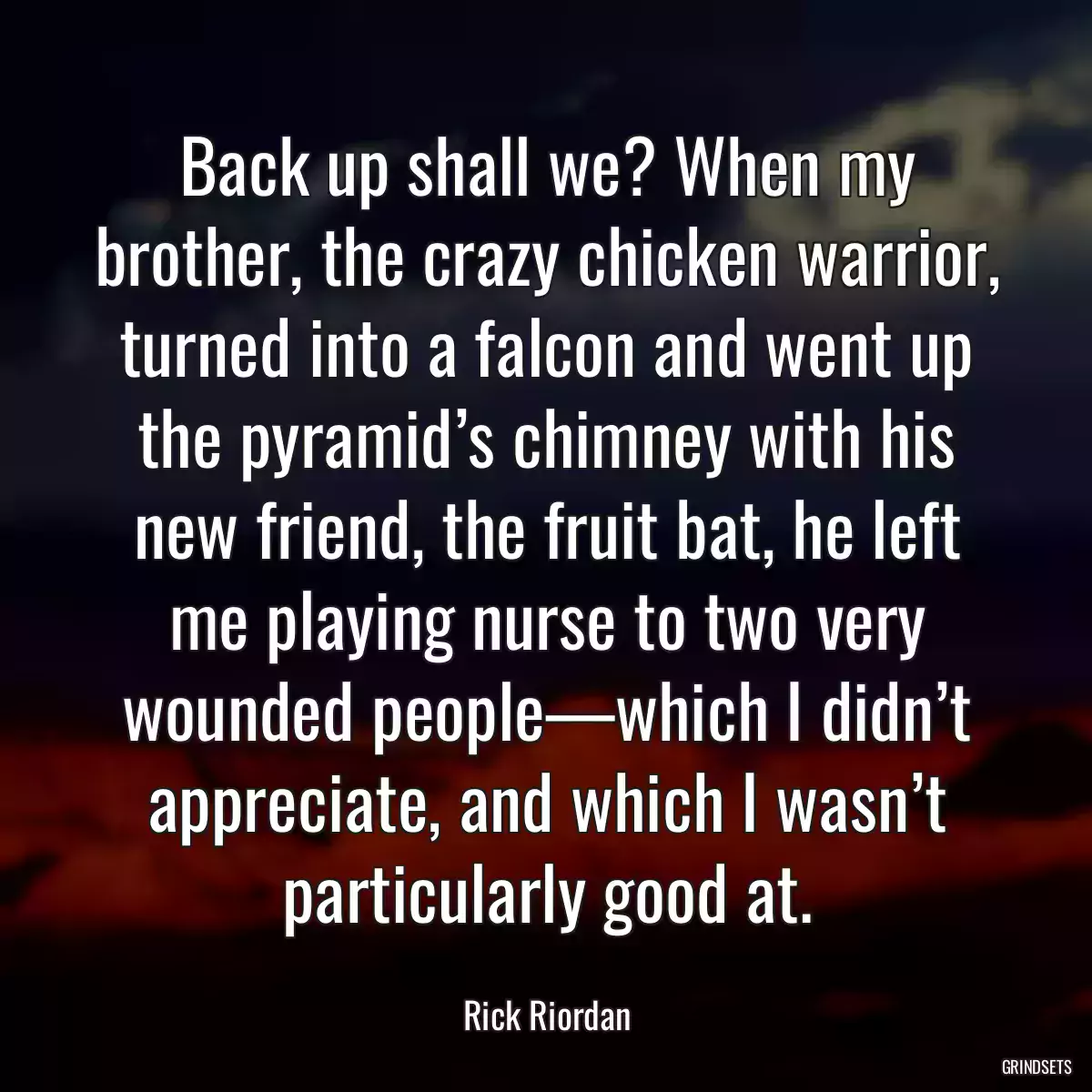 Back up shall we? When my brother, the crazy chicken warrior, turned into a falcon and went up the pyramid’s chimney with his new friend, the fruit bat, he left me playing nurse to two very wounded people—which I didn’t appreciate, and which I wasn’t particularly good at.