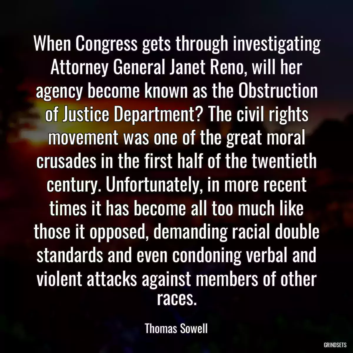 When Congress gets through investigating Attorney General Janet Reno, will her agency become known as the Obstruction of Justice Department? The civil rights movement was one of the great moral crusades in the first half of the twentieth century. Unfortunately, in more recent times it has become all too much like those it opposed, demanding racial double standards and even condoning verbal and violent attacks against members of other races.