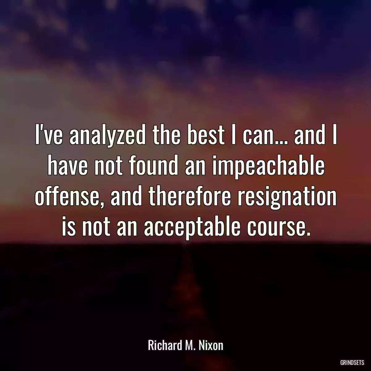 I\'ve analyzed the best I can... and I have not found an impeachable offense, and therefore resignation is not an acceptable course.