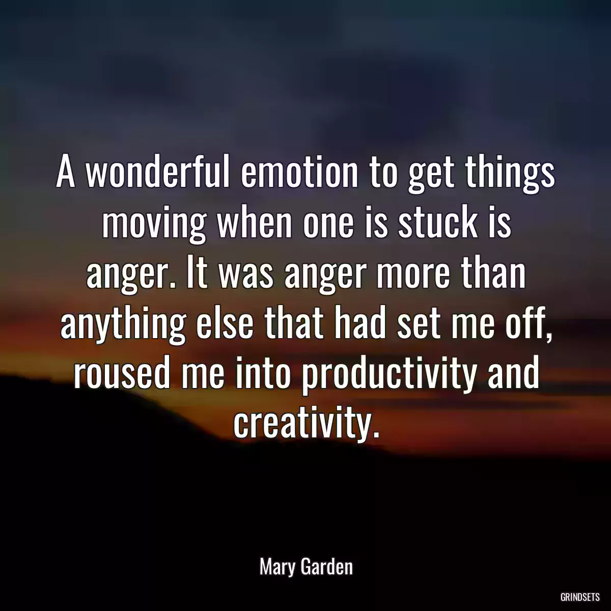 A wonderful emotion to get things moving when one is stuck is anger. It was anger more than anything else that had set me off, roused me into productivity and creativity.