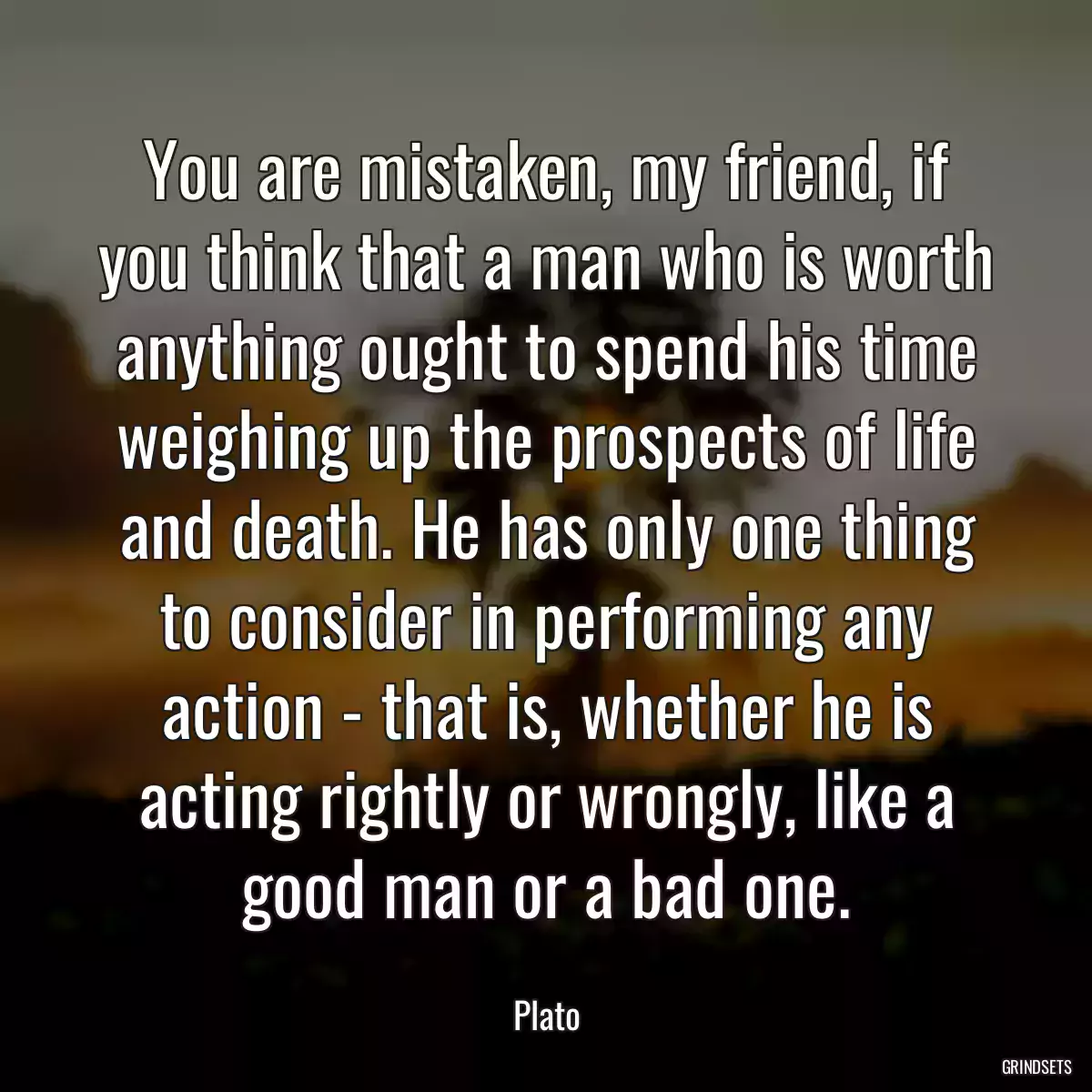 You are mistaken, my friend, if you think that a man who is worth anything ought to spend his time weighing up the prospects of life and death. He has only one thing to consider in performing any action - that is, whether he is acting rightly or wrongly, like a good man or a bad one.