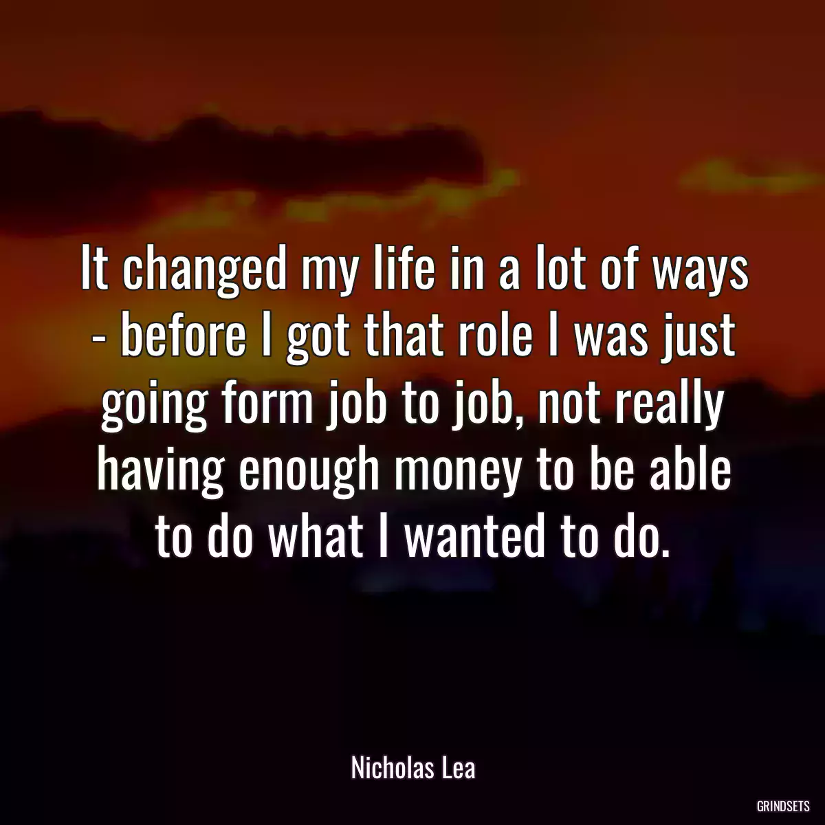 It changed my life in a lot of ways - before I got that role I was just going form job to job, not really having enough money to be able to do what I wanted to do.