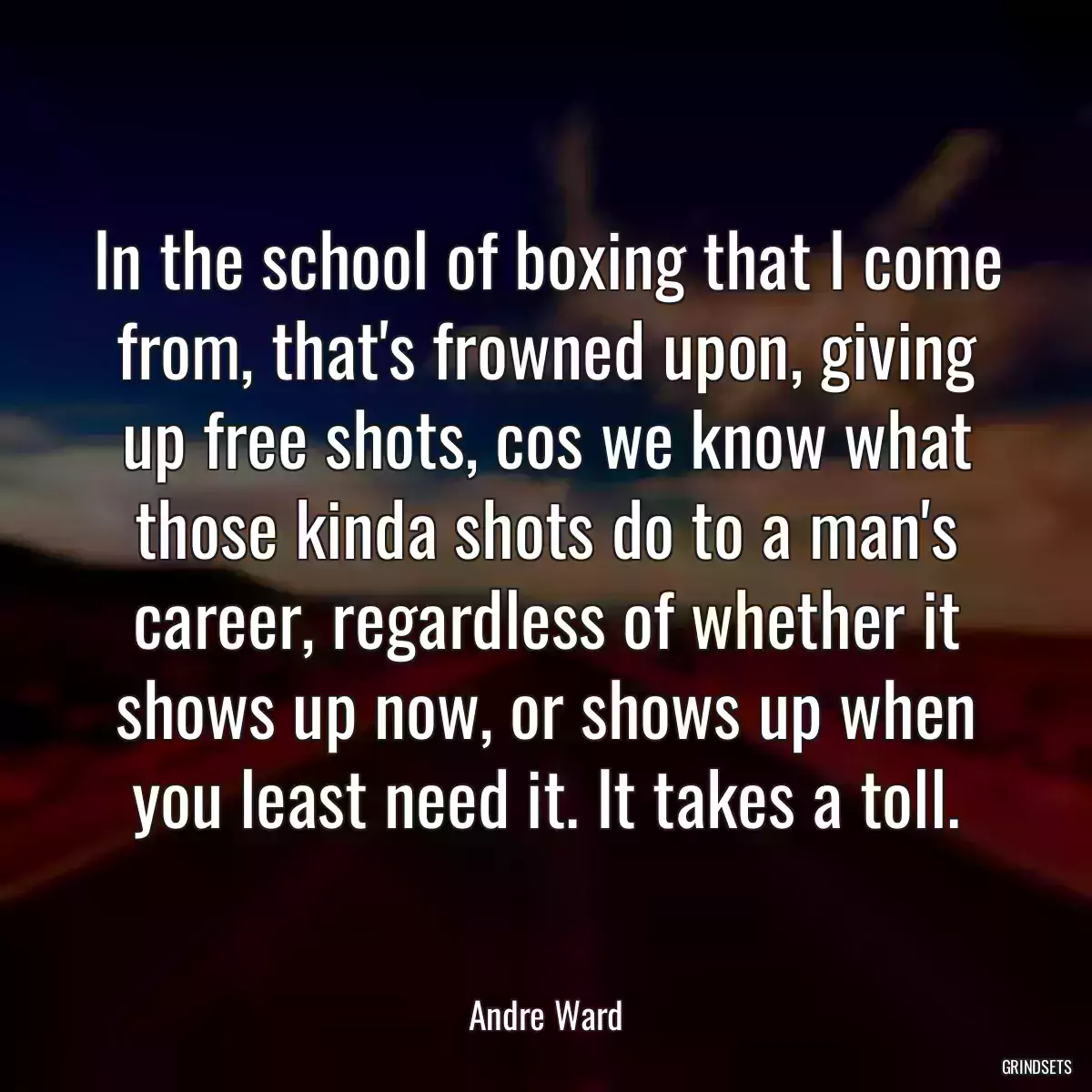 In the school of boxing that I come from, that\'s frowned upon, giving up free shots, cos we know what those kinda shots do to a man\'s career, regardless of whether it shows up now, or shows up when you least need it. It takes a toll.