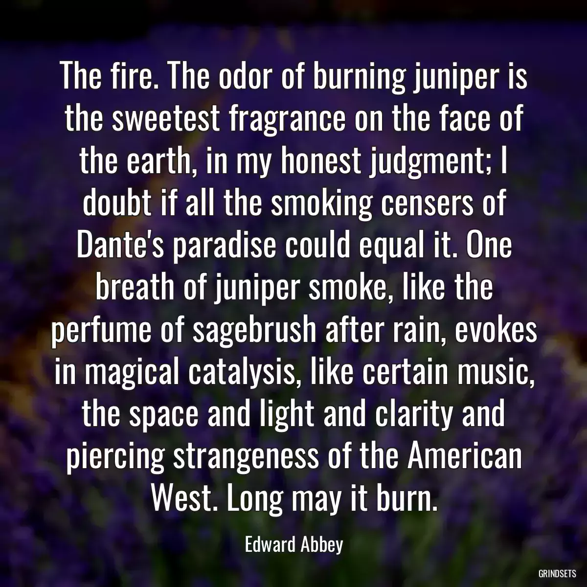 The fire. The odor of burning juniper is the sweetest fragrance on the face of the earth, in my honest judgment; I doubt if all the smoking censers of Dante\'s paradise could equal it. One breath of juniper smoke, like the perfume of sagebrush after rain, evokes in magical catalysis, like certain music, the space and light and clarity and piercing strangeness of the American West. Long may it burn.