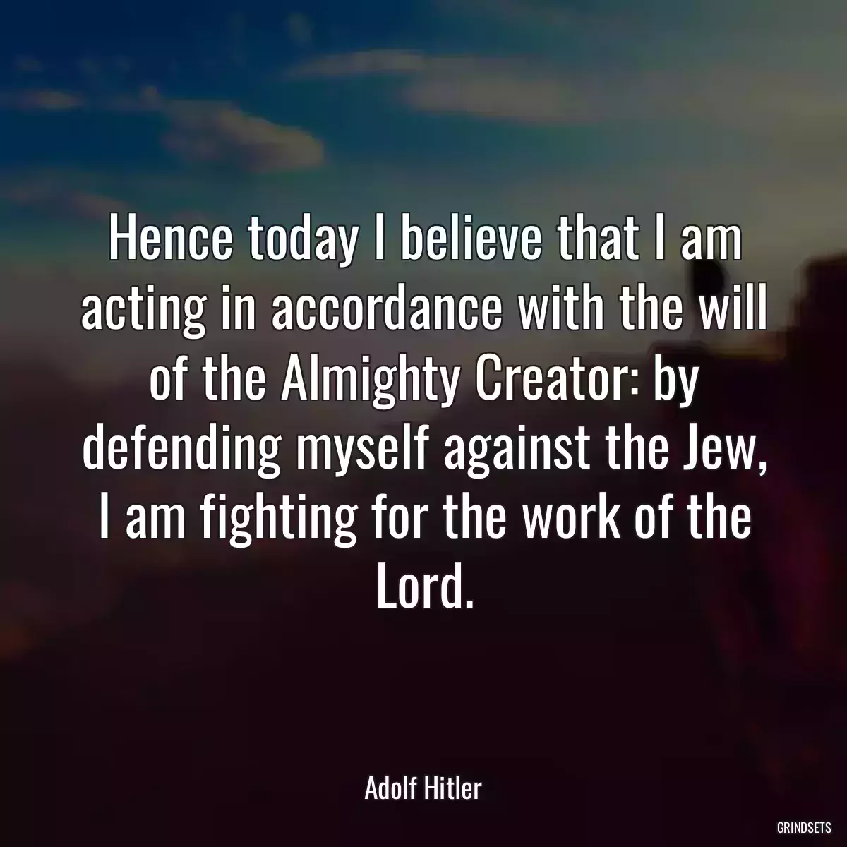 Hence today I believe that I am acting in accordance with the will of the Almighty Creator: by defending myself against the Jew, I am fighting for the work of the Lord.