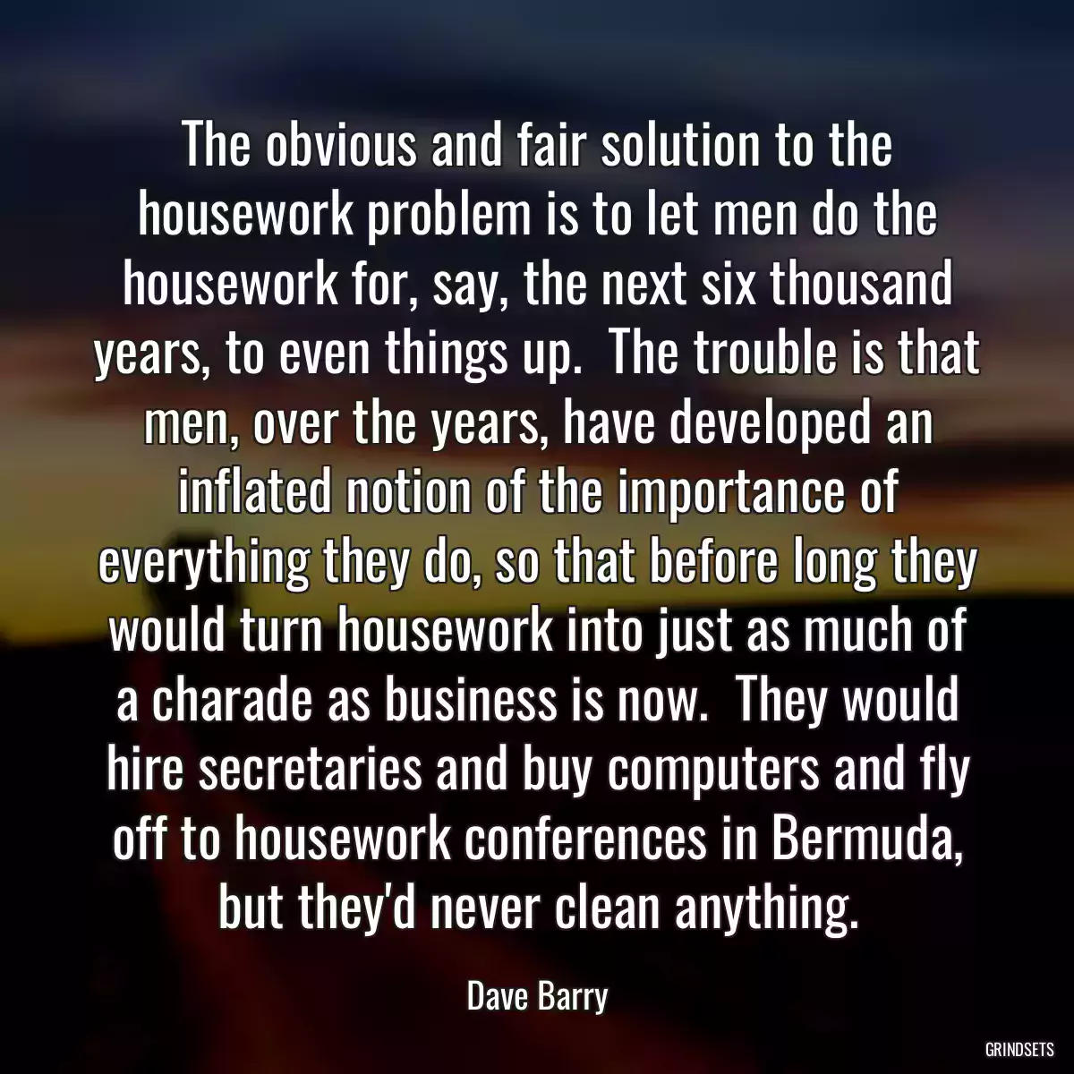 The obvious and fair solution to the housework problem is to let men do the housework for, say, the next six thousand years, to even things up.  The trouble is that men, over the years, have developed an inflated notion of the importance of everything they do, so that before long they would turn housework into just as much of a charade as business is now.  They would hire secretaries and buy computers and fly off to housework conferences in Bermuda, but they\'d never clean anything.