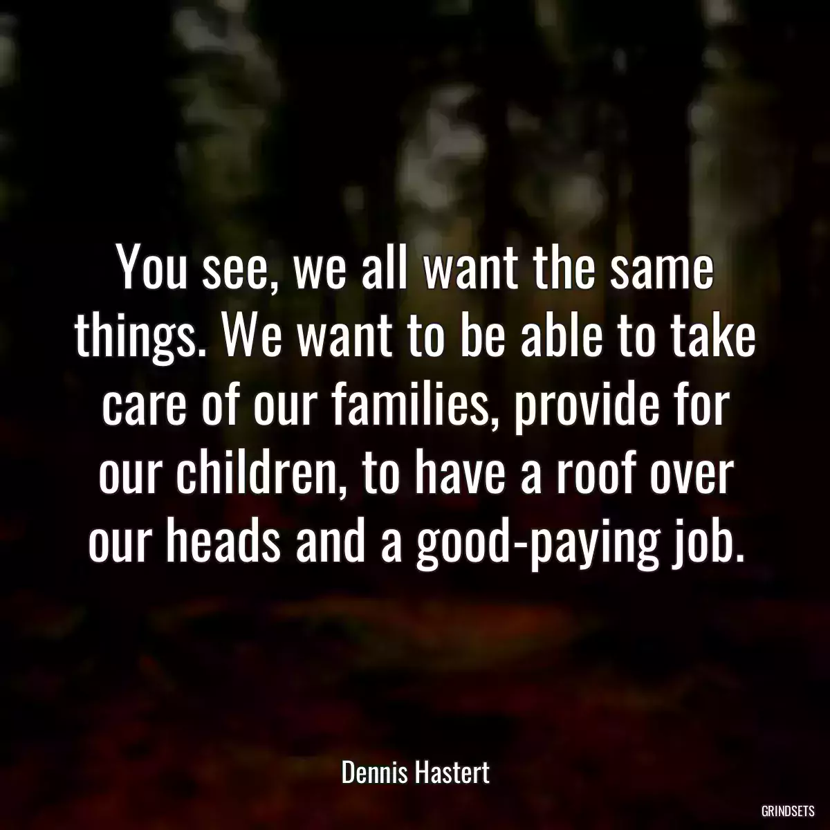 You see, we all want the same things. We want to be able to take care of our families, provide for our children, to have a roof over our heads and a good-paying job.