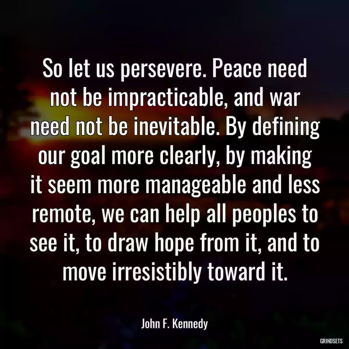 So let us persevere. Peace need not be impracticable, and war need not be inevitable. By defining our goal more clearly, by making it seem more manageable and less remote, we can help all peoples to see it, to draw hope from it, and to move irresistibly toward it.