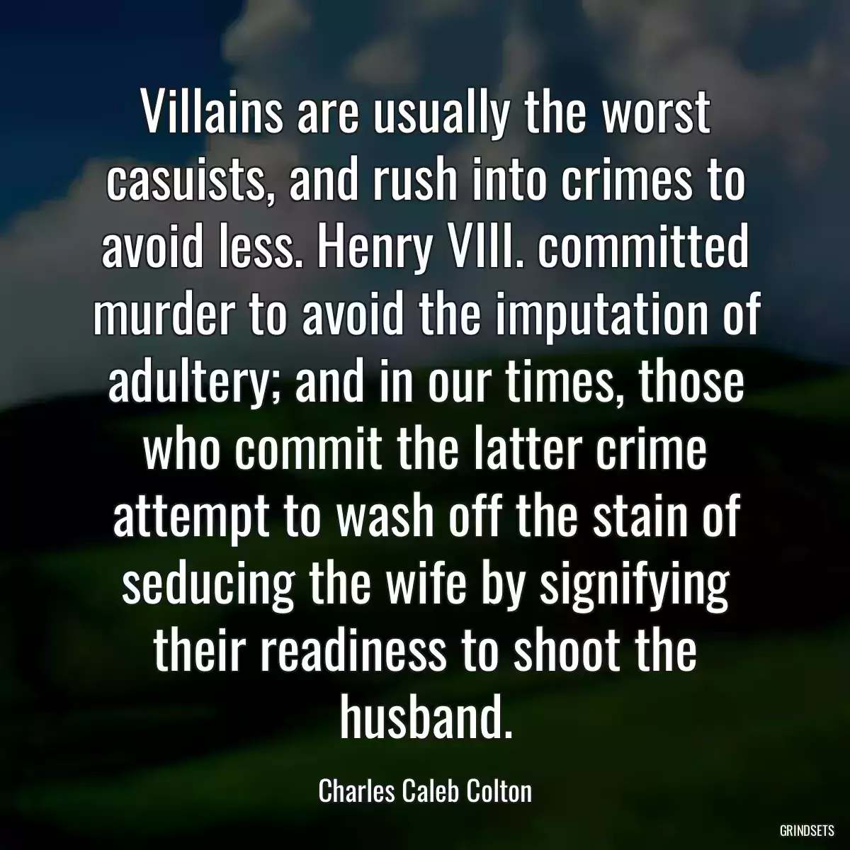 Villains are usually the worst casuists, and rush into crimes to avoid less. Henry VIII. committed murder to avoid the imputation of adultery; and in our times, those who commit the latter crime attempt to wash off the stain of seducing the wife by signifying their readiness to shoot the husband.