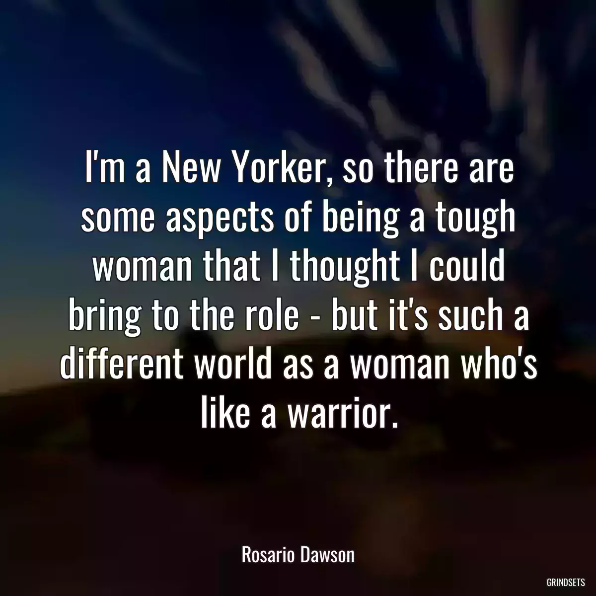 I\'m a New Yorker, so there are some aspects of being a tough woman that I thought I could bring to the role - but it\'s such a different world as a woman who\'s like a warrior.