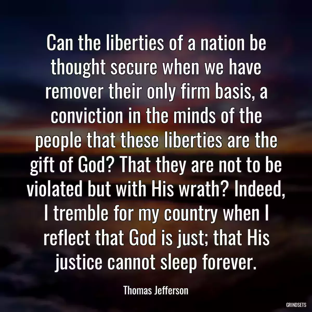 Can the liberties of a nation be thought secure when we have remover their only firm basis, a conviction in the minds of the people that these liberties are the gift of God? That they are not to be violated but with His wrath? Indeed, I tremble for my country when I reflect that God is just; that His justice cannot sleep forever.