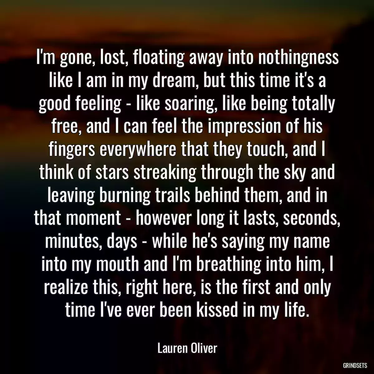 I\'m gone, lost, floating away into nothingness like I am in my dream, but this time it\'s a good feeling - like soaring, like being totally free, and I can feel the impression of his fingers everywhere that they touch, and I think of stars streaking through the sky and leaving burning trails behind them, and in that moment - however long it lasts, seconds, minutes, days - while he\'s saying my name into my mouth and I\'m breathing into him, I realize this, right here, is the first and only time I\'ve ever been kissed in my life.