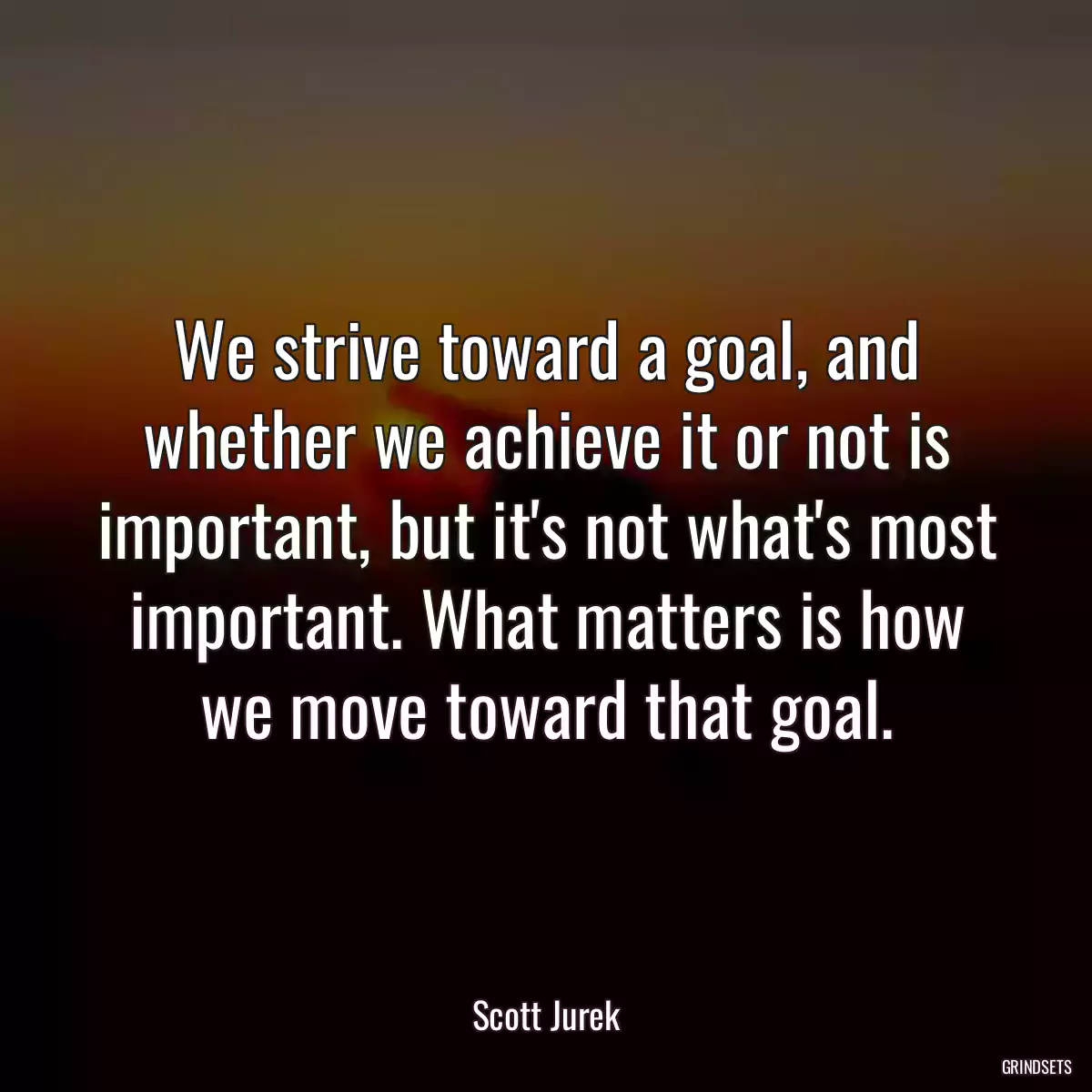 We strive toward a goal, and whether we achieve it or not is important, but it\'s not what\'s most important. What matters is how we move toward that goal.