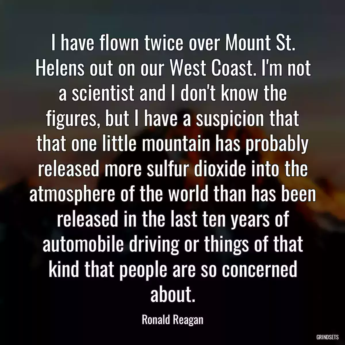 I have flown twice over Mount St. Helens out on our West Coast. I\'m not a scientist and I don\'t know the figures, but I have a suspicion that that one little mountain has probably released more sulfur dioxide into the atmosphere of the world than has been released in the last ten years of automobile driving or things of that kind that people are so concerned about.
