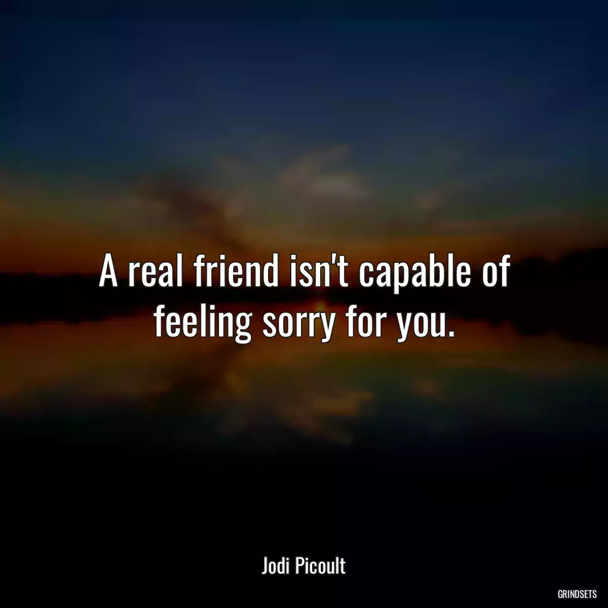 A real friend isn\'t capable of feeling sorry for you.