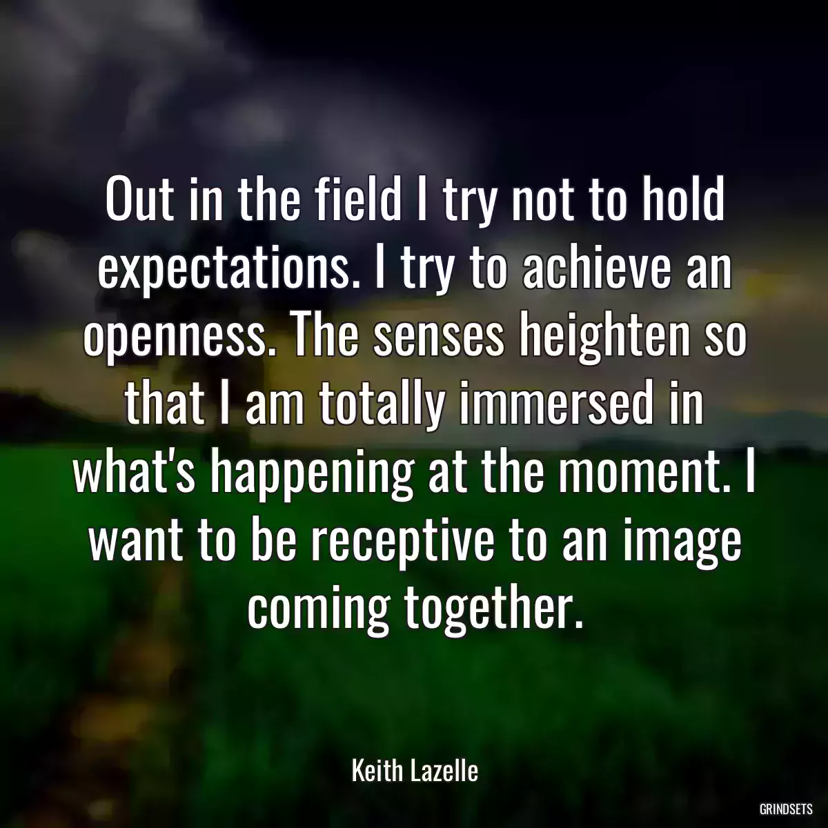 Out in the field I try not to hold expectations. I try to achieve an openness. The senses heighten so that I am totally immersed in what\'s happening at the moment. I want to be receptive to an image coming together.