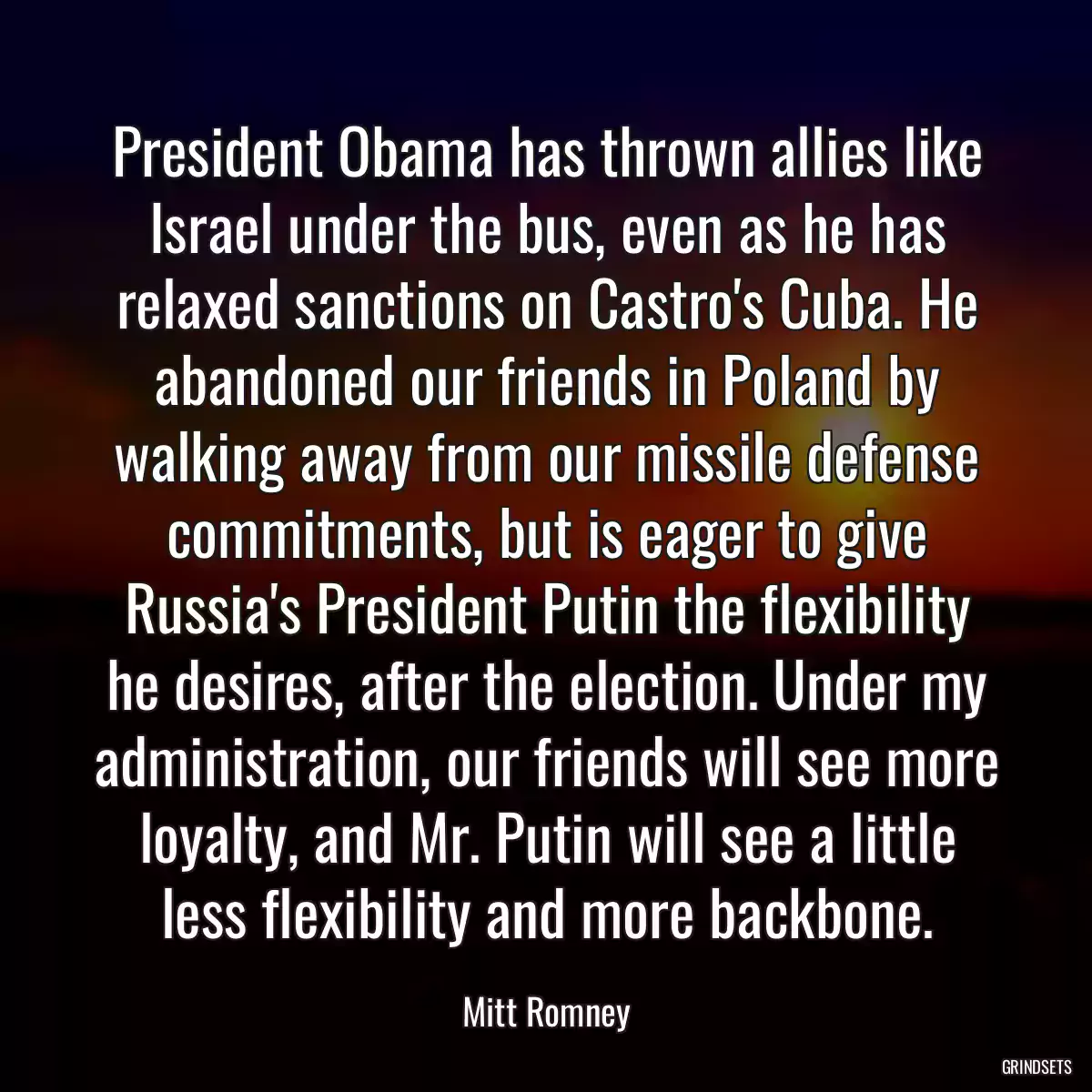 President Obama has thrown allies like Israel under the bus, even as he has relaxed sanctions on Castro\'s Cuba. He abandoned our friends in Poland by walking away from our missile defense commitments, but is eager to give Russia\'s President Putin the flexibility he desires, after the election. Under my administration, our friends will see more loyalty, and Mr. Putin will see a little less flexibility and more backbone.