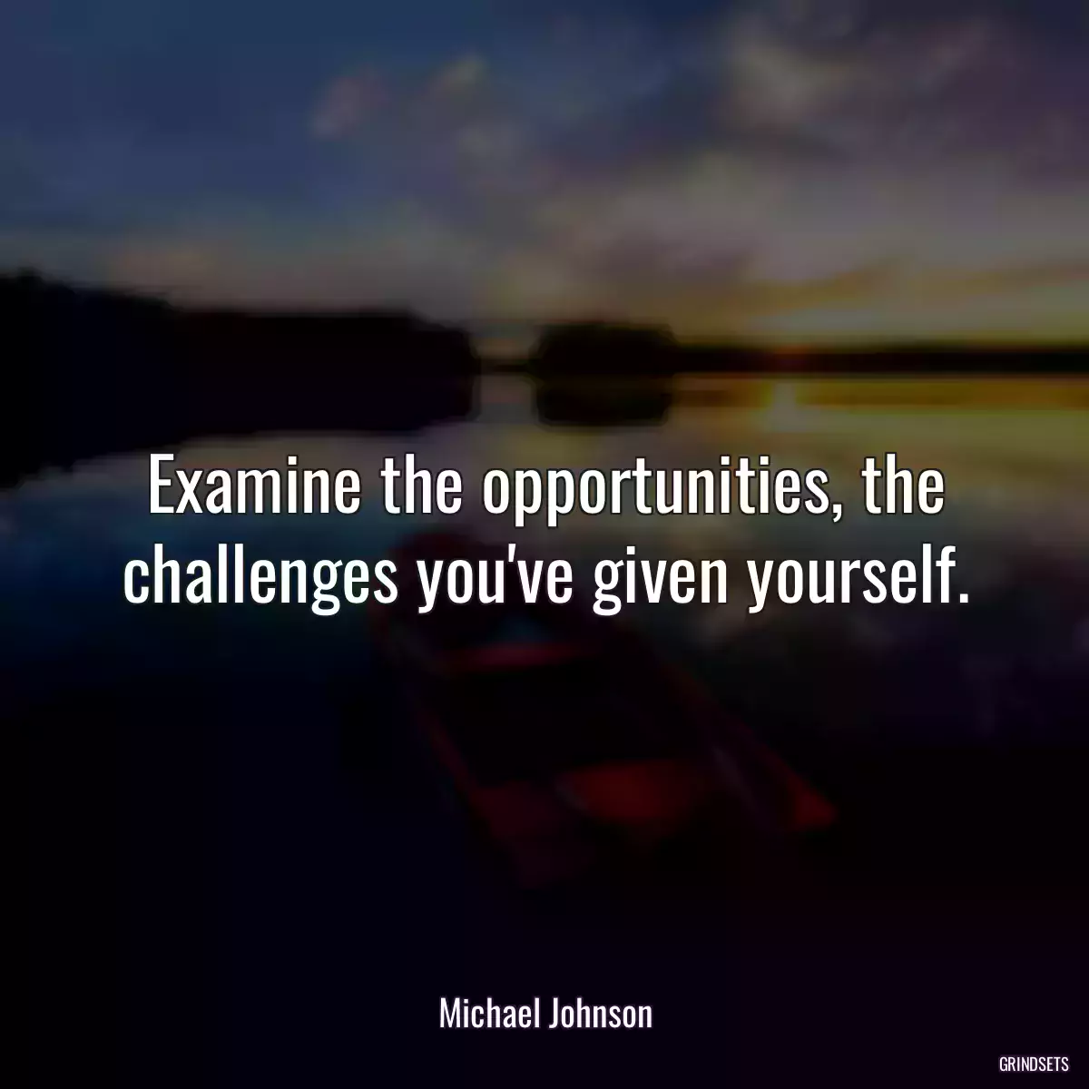 Examine the opportunities, the challenges you\'ve given yourself.