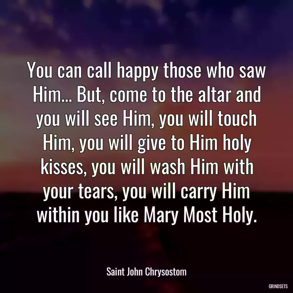 You can call happy those who saw Him... But, come to the altar and you will see Him, you will touch Him, you will give to Him holy kisses, you will wash Him with your tears, you will carry Him within you like Mary Most Holy.