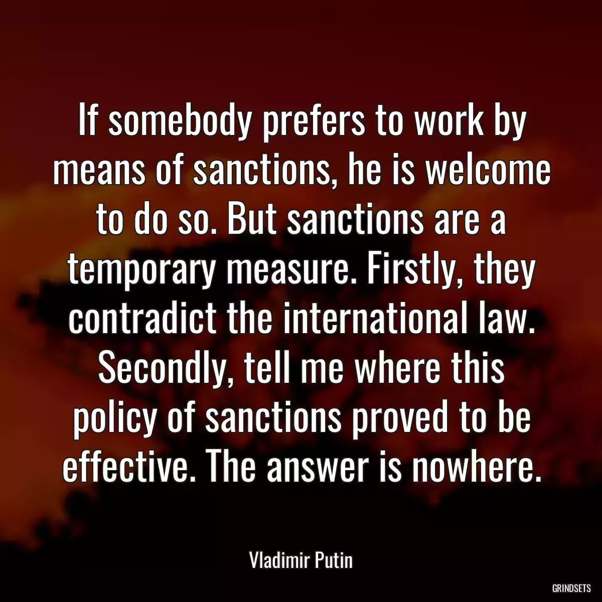 If somebody prefers to work by means of sanctions, he is welcome to do so. But sanctions are a temporary measure. Firstly, they contradict the international law. Secondly, tell me where this policy of sanctions proved to be effective. The answer is nowhere.