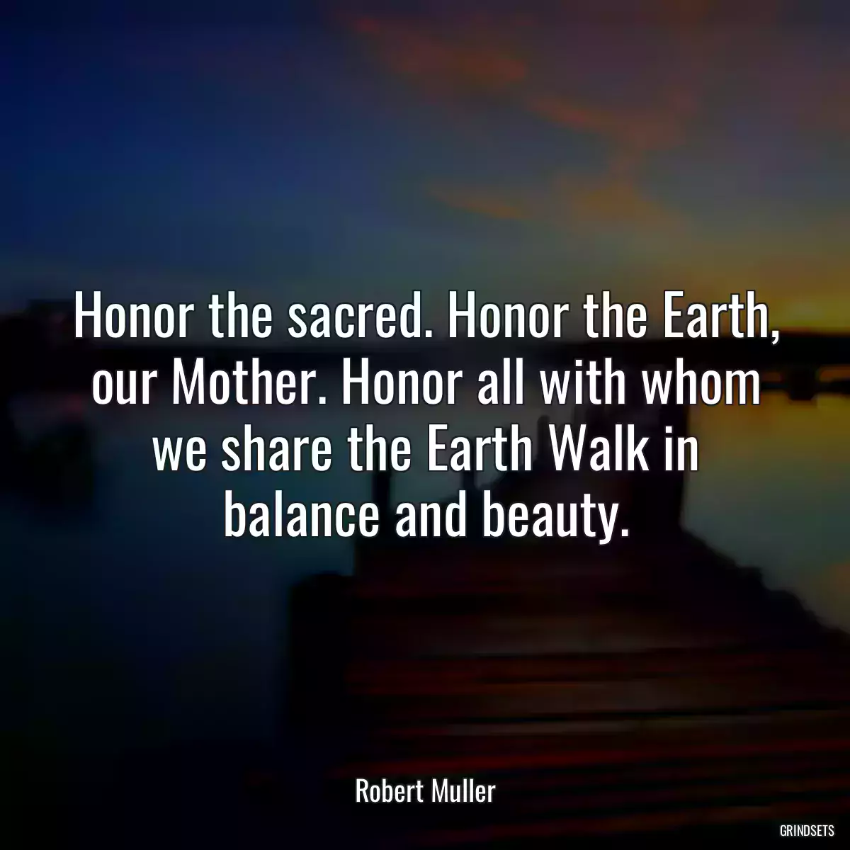 Honor the sacred. Honor the Earth, our Mother. Honor all with whom we share the Earth Walk in balance and beauty.