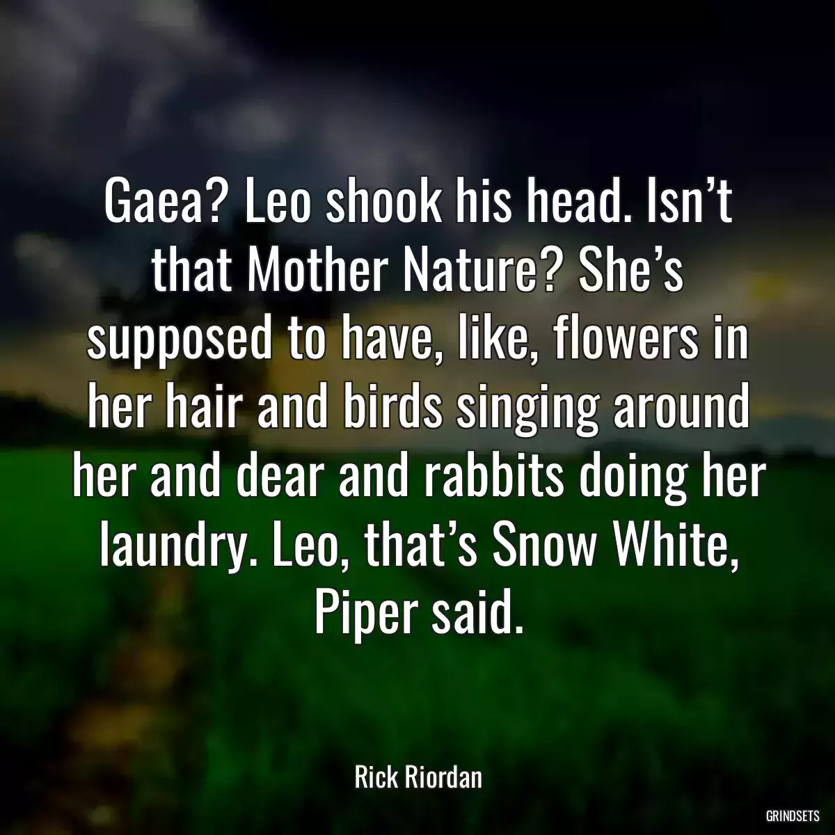 Gaea? Leo shook his head. Isn’t that Mother Nature? She’s supposed to have, like, flowers in her hair and birds singing around her and dear and rabbits doing her laundry. Leo, that’s Snow White, Piper said.