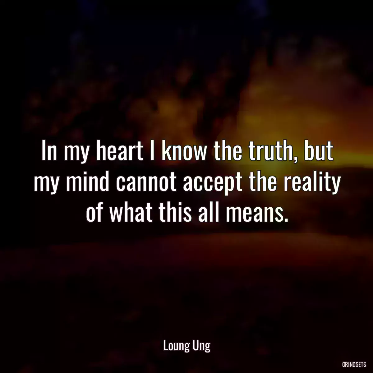 In my heart I know the truth, but my mind cannot accept the reality of what this all means.